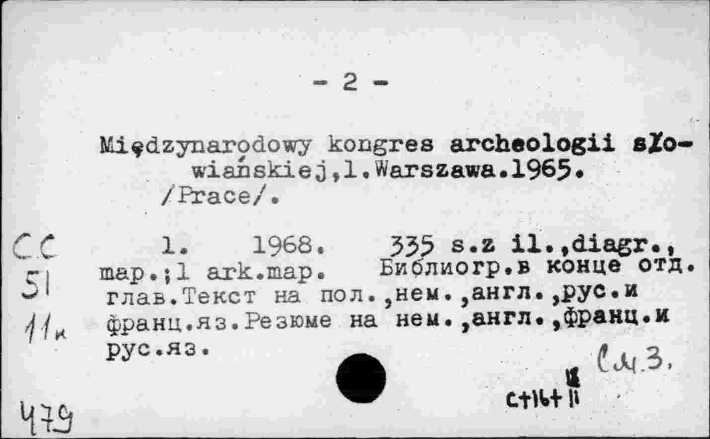 ﻿- 2 -
Mi^dzynarodowy kongres archeologii sZo-wianskie з,1.Warszawa.1965• /Ргасе/.
20	1«	196S.	535 s.z il.,diagr.,
çі	map•; 1 ark.map. Библиогр.в конце отд
w'' глав.Текст на пол. ,нем. ,англ.,рус.и Л7 франц.яз.Резюме на нем. ,англ.,франц.и
рус.яз
С+М И